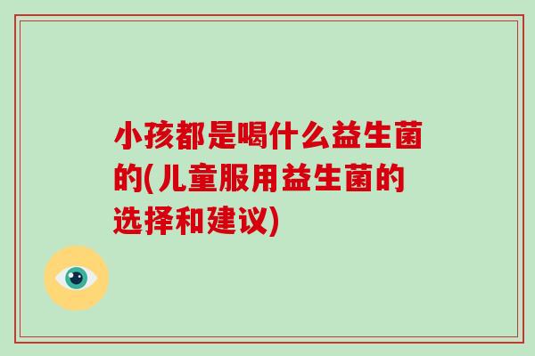 小孩都是喝什么益生菌的(儿童服用益生菌的选择和建议)