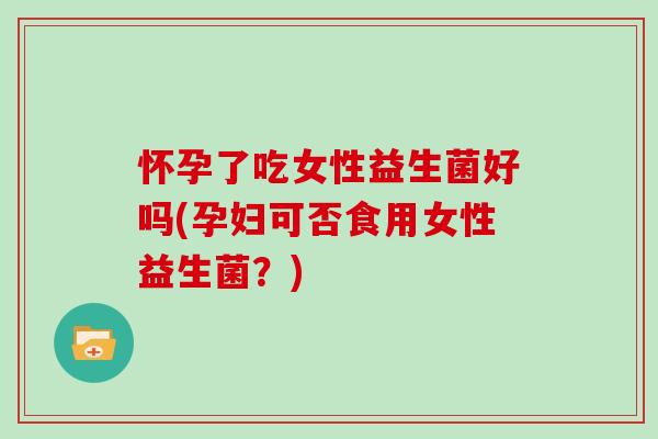 怀孕了吃女性益生菌好吗(孕妇可否食用女性益生菌？)