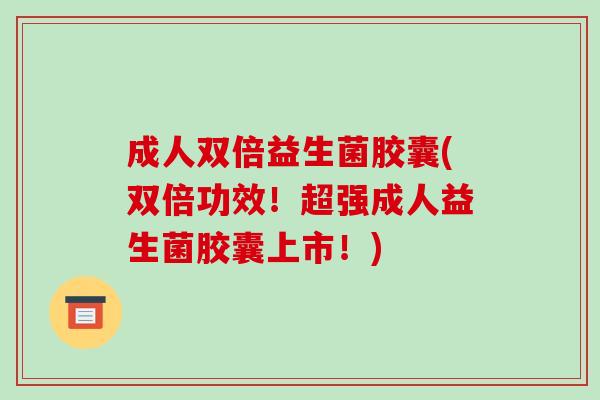 成人双倍益生菌胶囊(双倍功效！超强成人益生菌胶囊上市！)