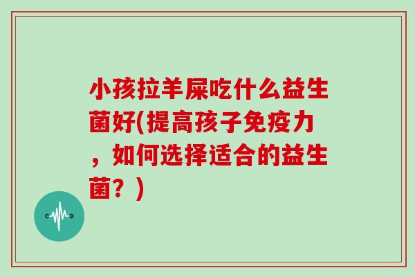 小孩拉羊屎吃什么益生菌好(提高孩子免疫力，如何选择适合的益生菌？)
