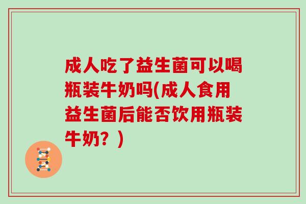 成人吃了益生菌可以喝瓶装牛奶吗(成人食用益生菌后能否饮用瓶装牛奶？)