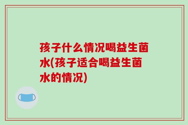 孩子什么情况喝益生菌水(孩子适合喝益生菌水的情况)