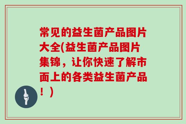 常见的益生菌产品图片大全(益生菌产品图片集锦，让你快速了解市面上的各类益生菌产品！)