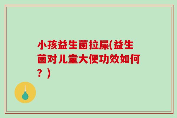 小孩益生菌拉屎(益生菌对儿童大便功效如何？)