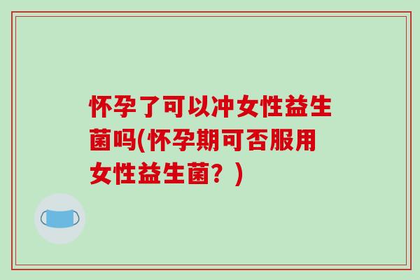 怀孕了可以冲女性益生菌吗(怀孕期可否服用女性益生菌？)