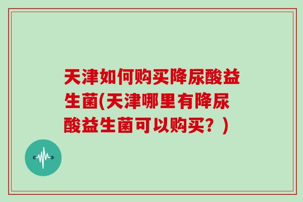 天津如何购买降尿酸益生菌(天津哪里有降尿酸益生菌可以购买？)