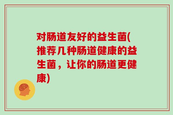 对肠道友好的益生菌(推荐几种肠道健康的益生菌，让你的肠道更健康)