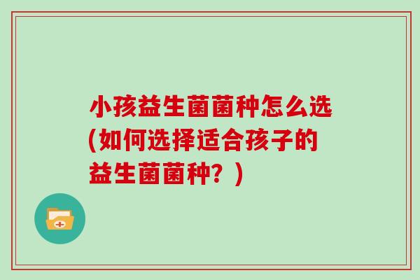 小孩益生菌菌种怎么选(如何选择适合孩子的益生菌菌种？)