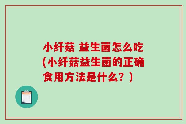 小纤菇 益生菌怎么吃(小纤菇益生菌的正确食用方法是什么？)
