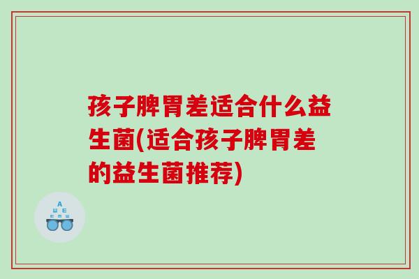 孩子脾胃差适合什么益生菌(适合孩子脾胃差的益生菌推荐)