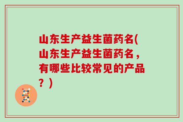 山东生产益生菌药名(山东生产益生菌药名，有哪些比较常见的产品？)