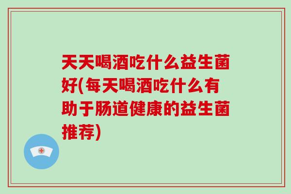 天天喝酒吃什么益生菌好(每天喝酒吃什么有助于肠道健康的益生菌推荐)