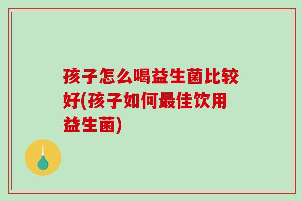 孩子怎么喝益生菌比较好(孩子如何最佳饮用益生菌)