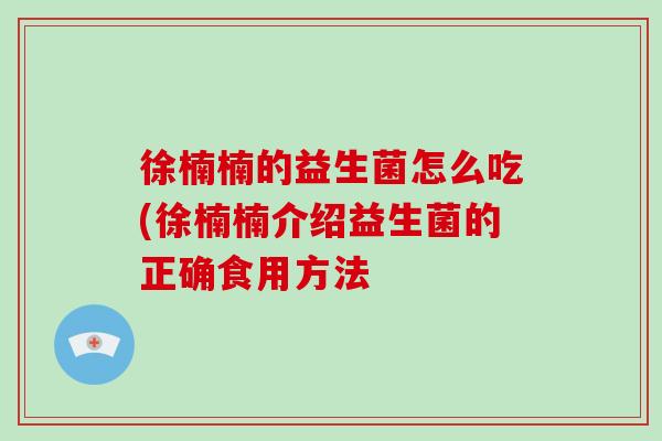 徐楠楠的益生菌怎么吃(徐楠楠介绍益生菌的正确食用方法