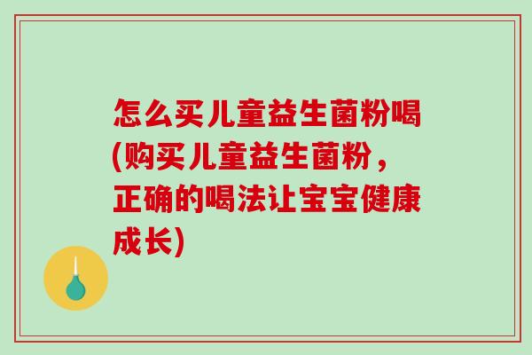 怎么买儿童益生菌粉喝(购买儿童益生菌粉，正确的喝法让宝宝健康成长)