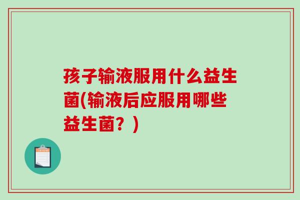 孩子输液服用什么益生菌(输液后应服用哪些益生菌？)