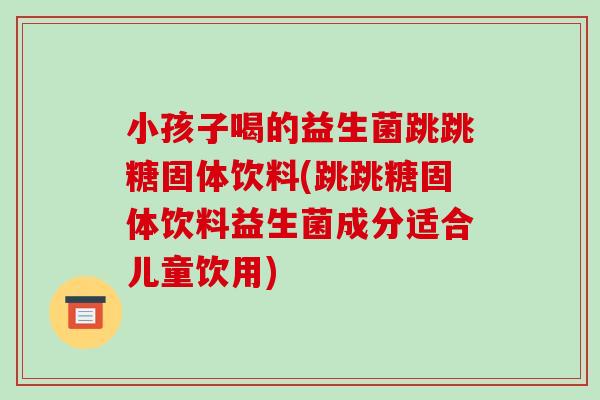 小孩子喝的益生菌跳跳糖固体饮料(跳跳糖固体饮料益生菌成分适合儿童饮用)