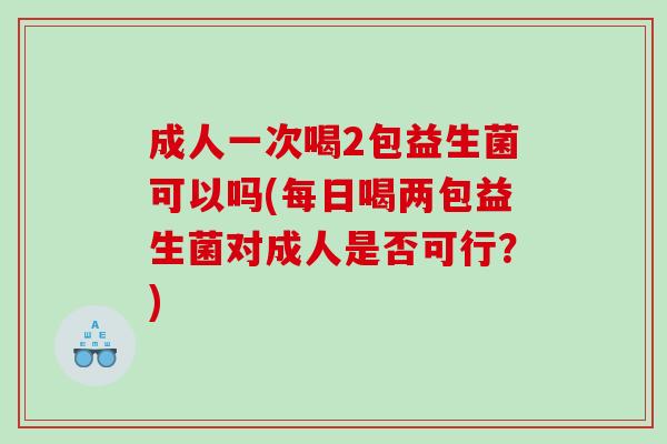 成人一次喝2包益生菌可以吗(每日喝两包益生菌对成人是否可行?) 成人一次喝2包益生菌可以吗(每日喝两包益生菌对成人是否可行?)
