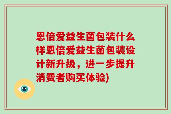 恩倍爱益生菌包装什么样恩倍爱益生菌包装设计新升级,进一步提升消费者购买体验) 恩倍爱益生菌包装什么样恩倍爱益生菌包装设计新升级,进一步提升消费者购买体验)