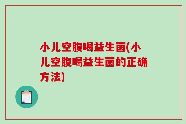 小儿空腹喝益生菌(小儿空腹喝益生菌的正确方法)