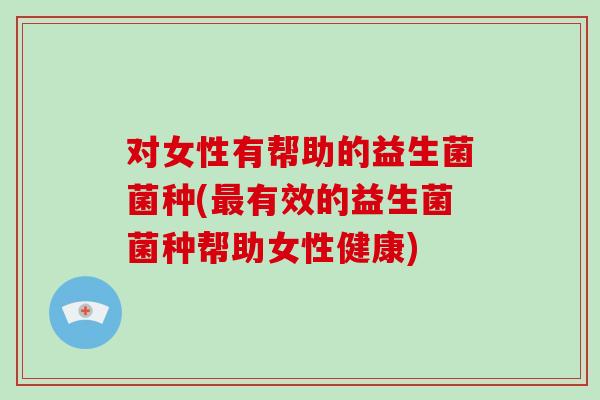 对女性有帮助的益生菌菌种(最有效的益生菌菌种帮助女性健康)