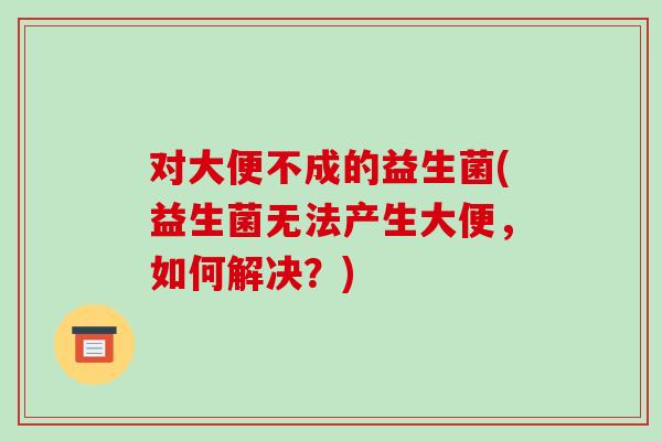 对大便不成的益生菌(益生菌无法产生大便，如何解决？)