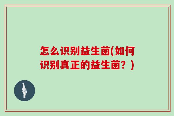 怎么识别益生菌(如何识别真正的益生菌?) 怎么识别益生菌(如何识别真正的益生菌?)