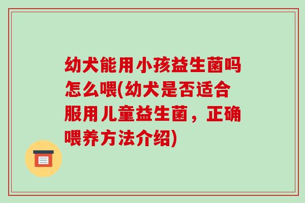 幼犬能用小孩益生菌吗怎么喂(幼犬是否适合服用儿童益生菌，正确喂养方法介绍)