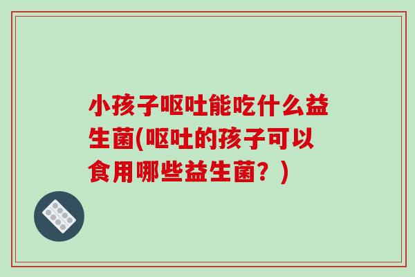 小孩子呕吐能吃什么益生菌(呕吐的孩子可以食用哪些益生菌？)