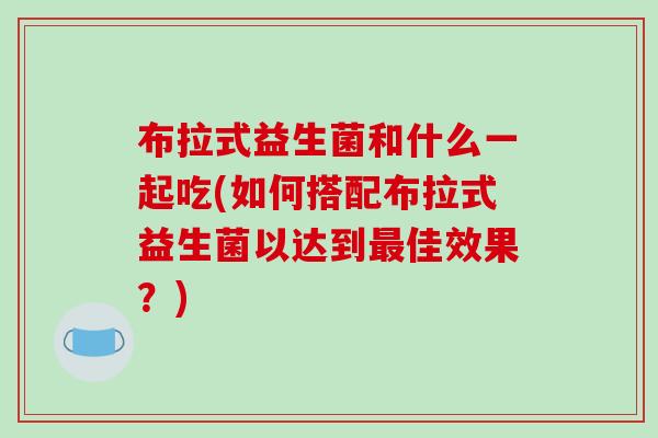 布拉式益生菌和什么一起吃(如何搭配布拉式益生菌以达到最佳效果？)