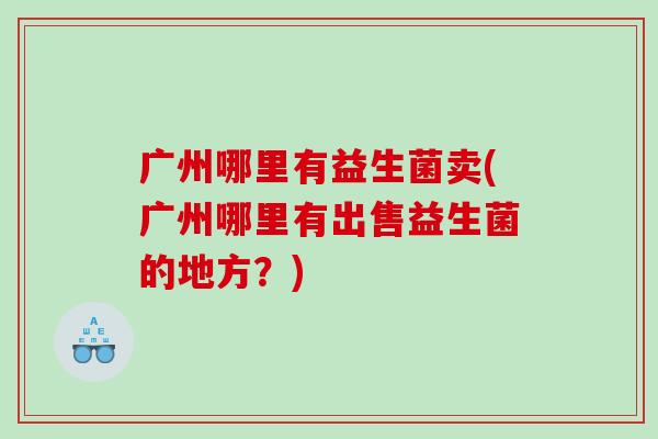 广州哪里有益生菌卖(广州哪里有出售益生菌的地方？)