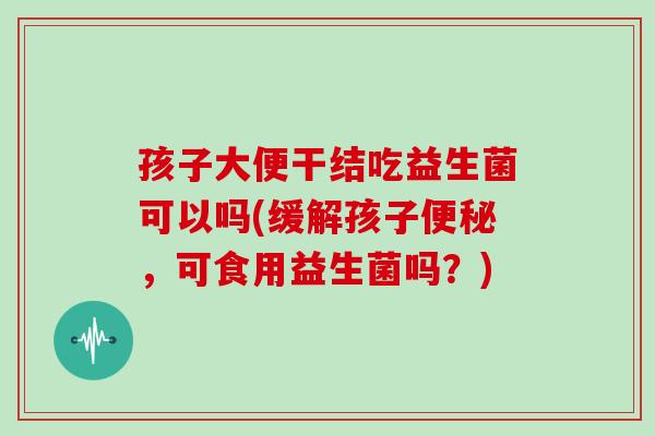 孩子大便干结吃益生菌可以吗(缓解孩子便秘，可食用益生菌吗？)