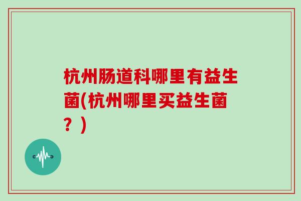 杭州肠道科哪里有益生菌(杭州哪里买益生菌？)