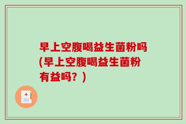 早上空腹喝益生菌粉吗(早上空腹喝益生菌粉有益吗？)