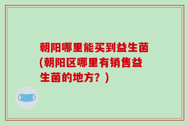 朝阳哪里能买到益生菌(朝阳区哪里有销售益生菌的地方？)