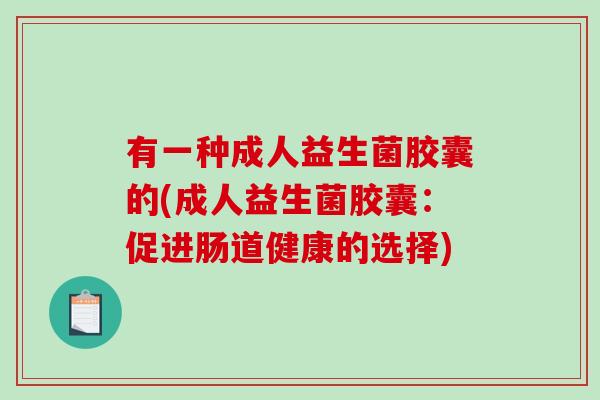 有一种成人益生菌胶囊的(成人益生菌胶囊:促进肠道健康的选择) 有一种成人益生菌胶囊的(成人益生菌胶囊:促进肠道健康的选择)