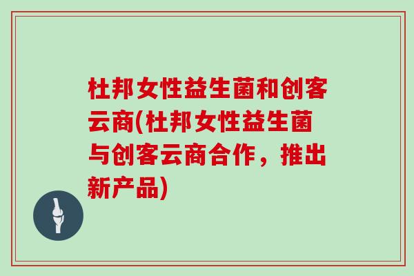 杜邦女性益生菌和创客云商(杜邦女性益生菌与创客云商合作,推出新产品) 杜邦女性益生菌和创客云商(杜邦女性益生菌与创客云商合作,推出新产品)