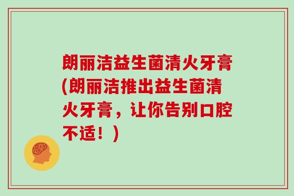 朗丽洁益生菌清火牙膏(朗丽洁推出益生菌清火牙膏,让你告别口腔不适!) 朗丽洁益生菌清火牙膏(朗丽洁推出益生菌清火牙膏,让你告别口腔不适!)