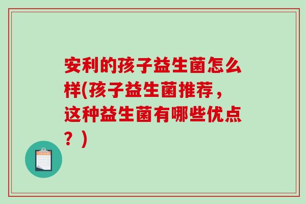 安利的孩子益生菌怎么样(孩子益生菌推荐，这种益生菌有哪些优点？)