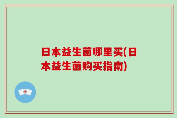 日本益生菌哪里买(日本益生菌购买指南) 日本益生菌哪里买(日本益生菌购买指南)