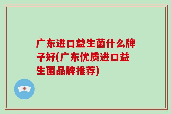 广东进口益生菌什么牌子好(广东优质进口益生菌品牌推荐)
