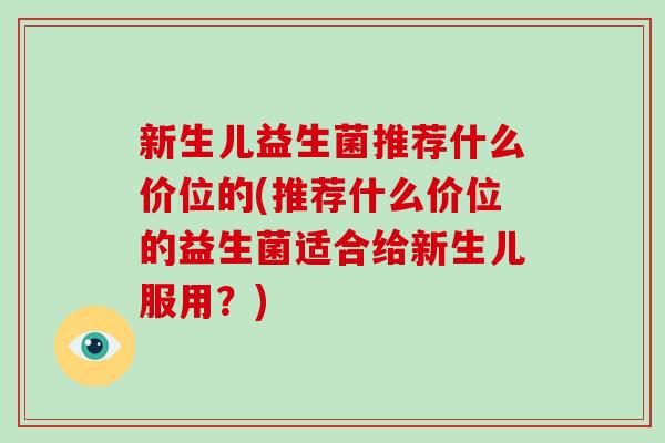 新生儿益生菌推荐什么价位的(推荐什么价位的益生菌适合给新生儿服用？)