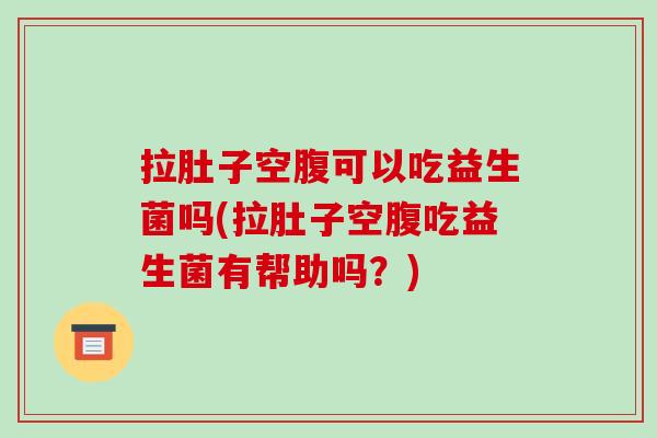 拉肚子空腹可以吃益生菌吗(拉肚子空腹吃益生菌有帮助吗？)
