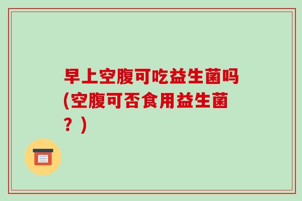 早上空腹可吃益生菌吗(空腹可否食用益生菌？)