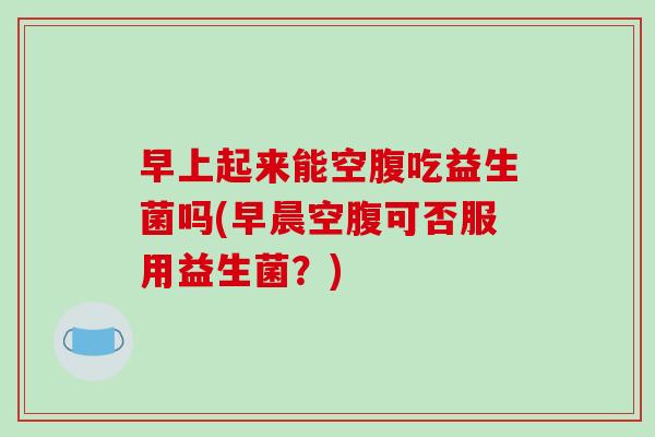 早上起来能空腹吃益生菌吗(早晨空腹可否服用益生菌?) 早上起来能空腹吃益生菌吗(早晨空腹可否服用益生菌?)