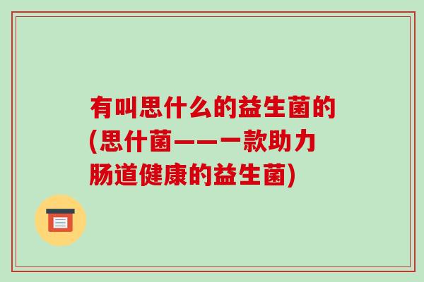 有叫思什么的益生菌的(思什菌——一款助力肠道健康的益生菌)