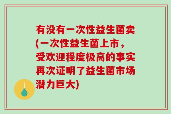 有没有一次性益生菌卖(一次性益生菌上市，受欢迎程度极高的事实再次证明了益生菌市场潜力巨大)