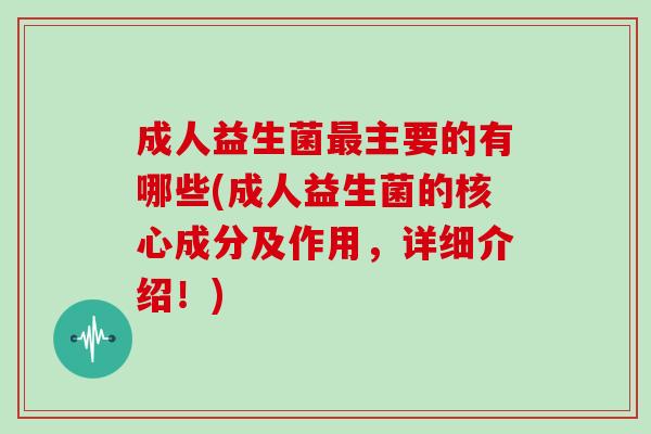 成人益生菌最主要的有哪些(成人益生菌的核心成分及作用，详细介绍！)