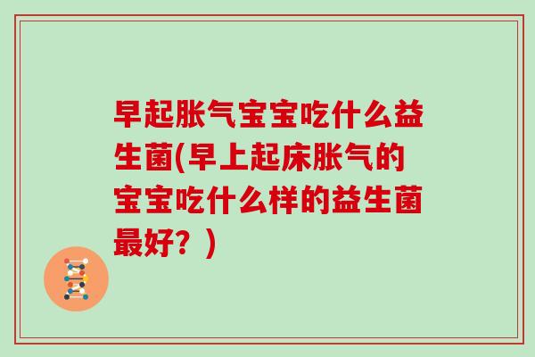 早起胀气宝宝吃什么益生菌(早上起床胀气的宝宝吃什么样的益生菌最好？)
