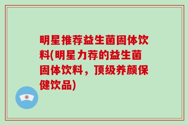 明星推荐益生菌固体饮料(明星力荐的益生菌固体饮料，顶级养颜保健饮品)